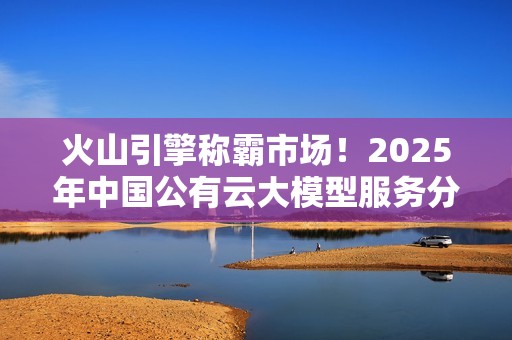 火山引擎称霸市场！2025年中国公有云大模型服务分析