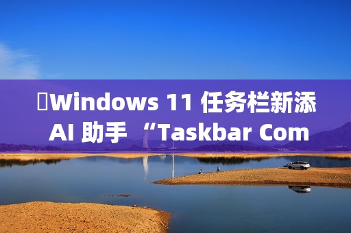 ​Windows 11 任务栏新添 AI 助手 “Taskbar Companion”