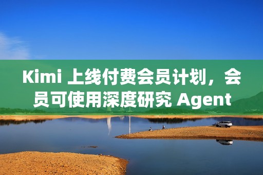 Kimi 上线付费会员计划，会员可使用深度研究 Agent 功能