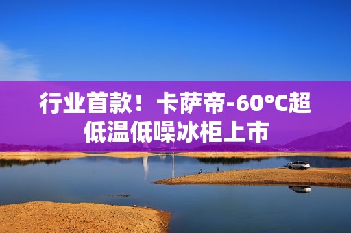 行业首款！卡萨帝-60℃超低温低噪冰柜上市