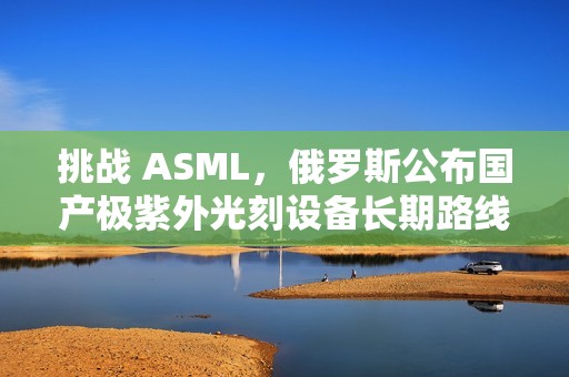 挑战 ASML，俄罗斯公布国产极紫外光刻设备长期路线图