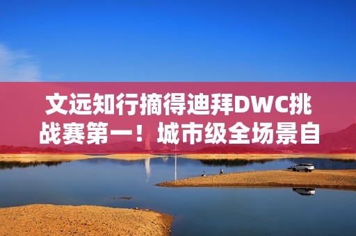文远知行摘得迪拜DWC挑战赛第一！城市级全场景自动驾驶解决方案成夺冠关键