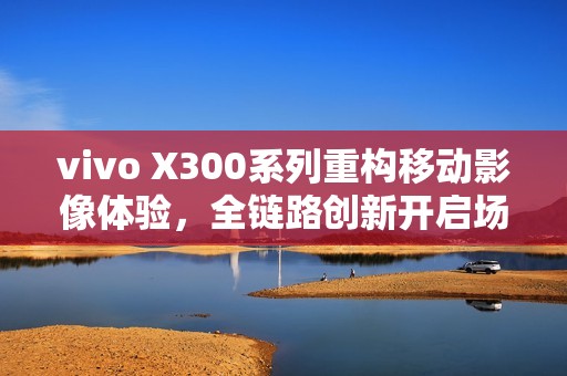 vivo X300系列重构移动影像体验，全链路创新开启场景化创作新时代