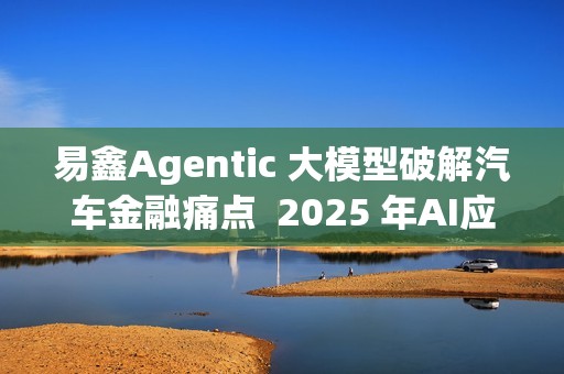 易鑫Agentic 大模型破解汽车金融痛点  2025 年AI应用登榜成行业范本