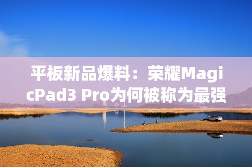 平板新品爆料：荣耀MagicPad3 Pro为何被称为最强性能平板