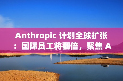 Anthropic 计划全球扩张：国际员工将翻倍，聚焦 AI 市场