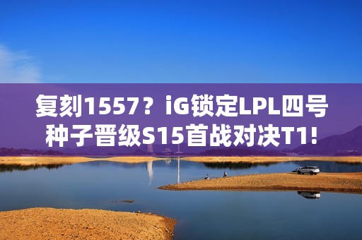 复刻1557？iG锁定LPL四号种子晋级S15首战对决T1!