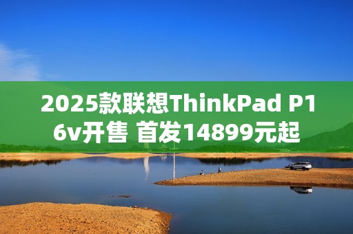 2025款联想ThinkPad P16v开售 首发14899元起