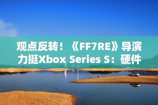 观点反转！《FF7RE》导演力挺Xbox Series S：硬件规格相当可靠