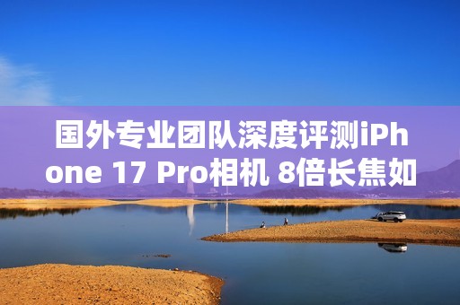 国外专业团队深度评测iPhone 17 Pro相机 8倍长焦如何？