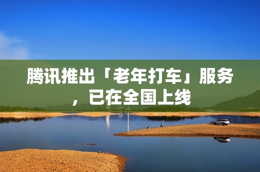 腾讯推出「老年打车」服务，已在全国上线