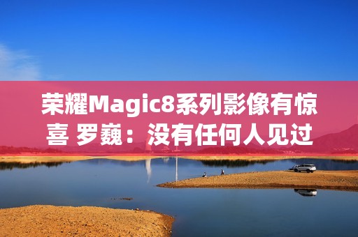 荣耀Magic8系列影像有惊喜 罗巍：没有任何人见过 属于绝密