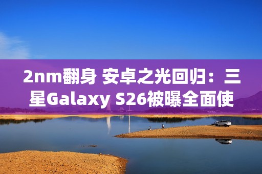 2nm翻身 安卓之光回归：三星Galaxy S26被曝全面使用Exynos 2600