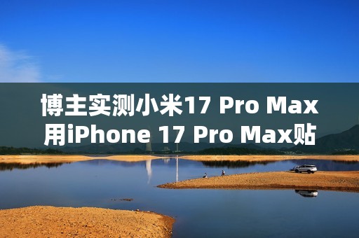 博主实测小米17 Pro Max用iPhone 17 Pro Max贴膜：完美贴合 指纹秒解