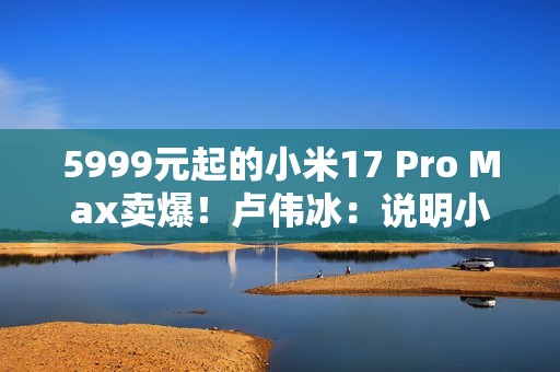 5999元起的小米17 Pro Max卖爆！卢伟冰：说明小米上探超高端赢得了认可
