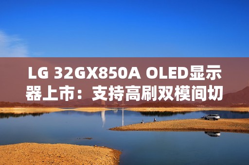 LG 32GX850A OLED显示器上市：支持高刷双模间切换 售价6299元