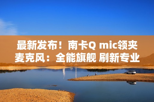 最新发布！南卡Q mic领夹麦克风：全能旗舰 刷新专业无线麦克风上限