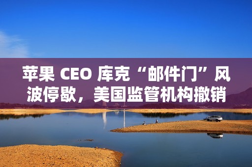 苹果 CEO 库克“邮件门”风波停歇，美国监管机构撤销对其指控