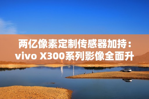 两亿像素定制传感器加持：vivo X300系列影像全面升级