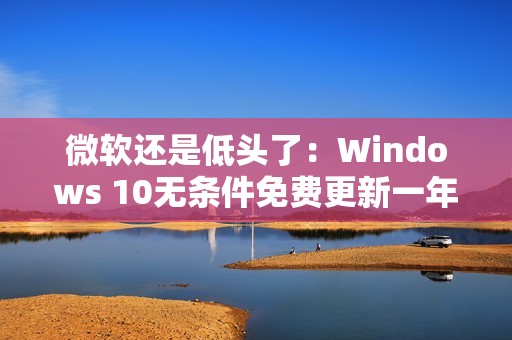 微软还是低头了：Windows 10无条件免费更新一年！可惜仅限欧洲经济区
