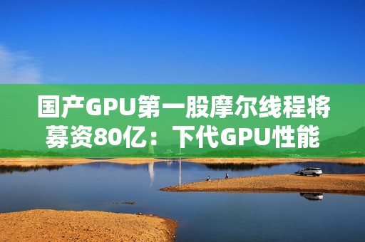 国产GPU第一股摩尔线程将募资80亿：下代GPU性能提升多达8倍