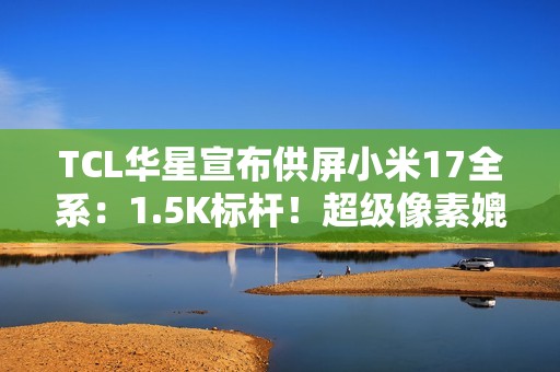TCL华星宣布供屏小米17全系：1.5K标杆！超级像素媲美2K