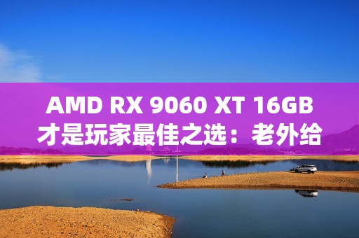 AMD RX 9060 XT 16GB才是玩家最佳之选：老外给出四大理由 你认同吗