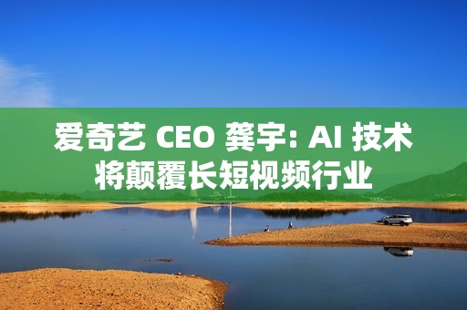爱奇艺 CEO 龚宇: AI 技术将颠覆长短视频行业