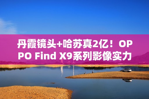 丹霞镜头+哈苏真2亿！OPPO Find X9系列影像实力再进阶
