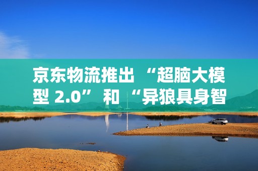 京东物流推出 “超脑大模型 2.0” 和 “异狼具身智能机械臂系统”