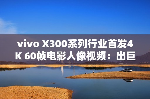 vivo X300系列行业首发4K 60帧电影人像视频：出巨片