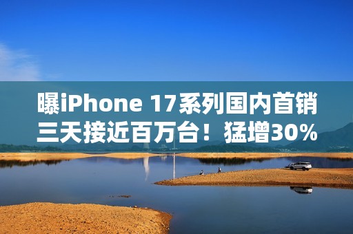 曝iPhone 17系列国内首销三天接近百万台！猛增30%
