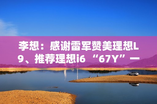 李想：感谢雷军赞美理想L9、推荐理想i6 “67Y”一起加电