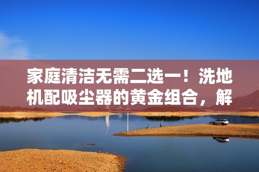 家庭清洁无需二选一！洗地机配吸尘器的黄金组合，解决90%日常清洁难题