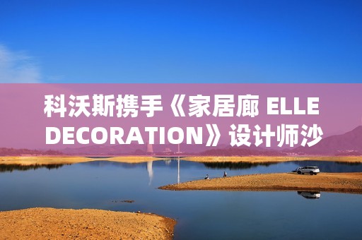 科沃斯携手《家居廊 ELLE DECORATION》设计师沙龙：全嵌美学开启未来家居新生态