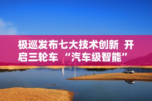 极巡发布七大技术创新  开启三轮车 “汽车级智能” 新纪元