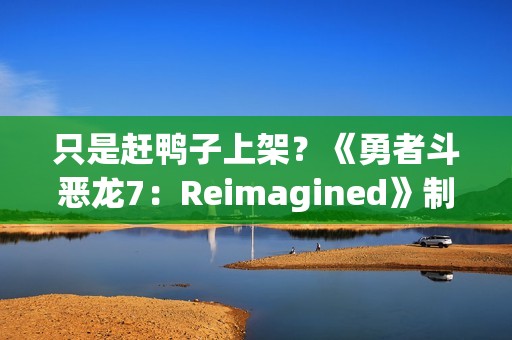 只是赶鸭子上架？《勇者斗恶龙7：Reimagined》制作人回应粉丝担忧