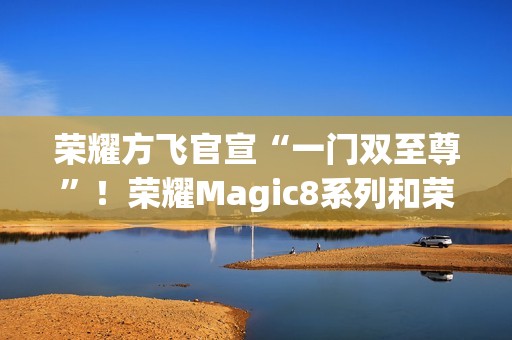 荣耀方飞官宣“一门双至尊”！荣耀Magic8系列和荣耀MagicPad3Pro即将登场