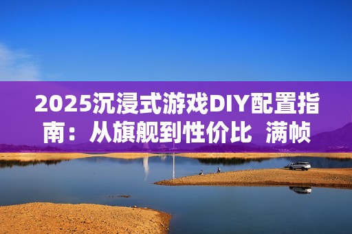 2025沉浸式游戏DIY配置指南：从旗舰到性价比  满帧畅玩《黑神话》、《三角洲游戏》和《无畏契约》