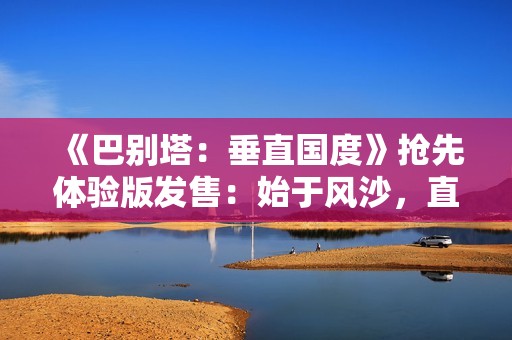 《巴别塔：垂直国度》抢先体验版发售：始于风沙，直抵星辰的文明筑建之旅