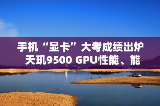 手机“显卡”大考成绩出炉  天玑9500 GPU性能、能效双冠王