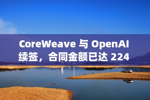 CoreWeave 与 OpenAI 续签，合同金额已达 224 亿美元