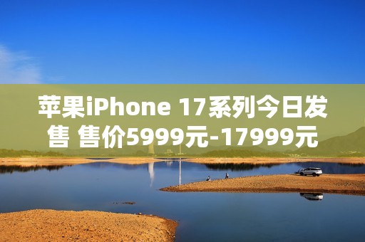 苹果iPhone 17系列今日发售 售价5999元-17999元