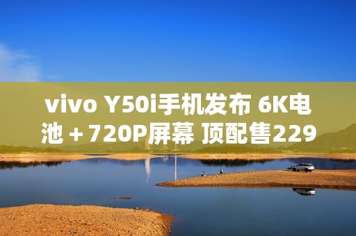 vivo Y50i手机发布 6K电池＋720P屏幕 顶配售2299元