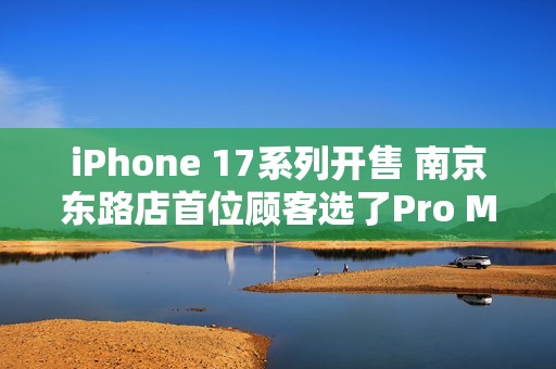 iPhone 17系列开售 南京东路店首位顾客选了Pro Max