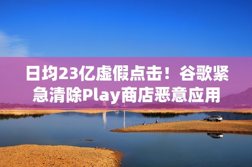 日均23亿虚假点击！谷歌紧急清除Play商店恶意应用