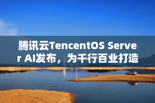 腾讯云TencentOS Server AI发布，为千行百业打造安全可靠的国产化数字底座