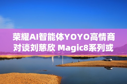 荣耀AI智能体YOYO高情商对谈刘慈欣 Magic8系列或迎大招