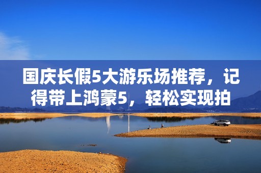 国庆长假5大游乐场推荐，记得带上鸿蒙5，轻松实现拍照自由！