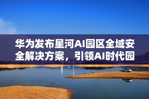 华为发布星河AI园区全域安全解决方案，引领AI时代园区安全新范式